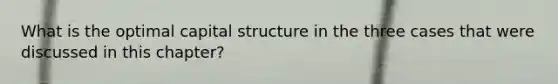 What is the optimal capital structure in the three cases that were discussed in this chapter?