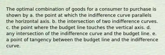 The optimal combination of goods for a consumer to purchase is shown by a. the point at which the indifference curve parallels the horizontal axis. b. the intersection of two indifference curves. c. the point where the budget line touches the vertical axis. d. any intersection of the indifference curve and the budget line. e. a point of tangency between the budget line and the indifference curve.