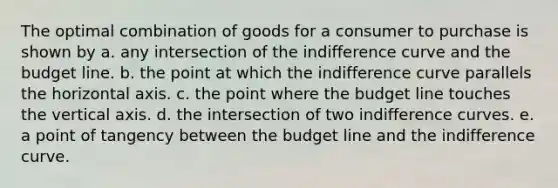 The optimal combination of goods for a consumer to purchase is shown by a. any intersection of the indifference curve and the budget line. b. the point at which the indifference curve parallels the horizontal axis. c. the point where the budget line touches the vertical axis. d. the intersection of two indifference curves. e. a point of tangency between the budget line and the indifference curve.