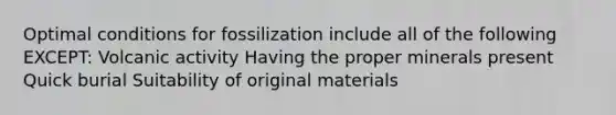 Optimal conditions for fossilization include all of the following EXCEPT: Volcanic activity Having the proper minerals present Quick burial Suitability of original materials