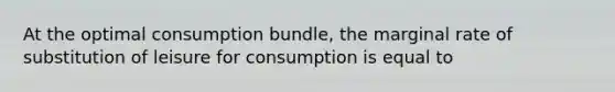 At the optimal consumption bundle, the marginal rate of substitution of leisure for consumption is equal to