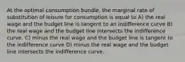 At the optimal consumption bundle, the marginal rate of substitution of leisure for consumption is equal to A) the real wage and the budget line is tangent to an indifference curve B) the real wage and the budget line intersects the indifference curve. C) minus the real wage and the budget line is tangent to the indifference curve D) minus the real wage and the budget line intersects the indifference curve.