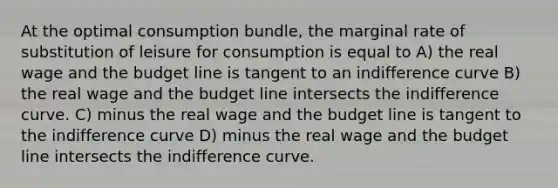 At the optimal consumption bundle, the marginal rate of substitution of leisure for consumption is equal to A) the real wage and the budget line is tangent to an indifference curve B) the real wage and the budget line intersects the indifference curve. C) minus the real wage and the budget line is tangent to the indifference curve D) minus the real wage and the budget line intersects the indifference curve.