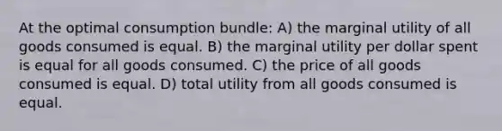 At the optimal consumption bundle: A) the marginal utility of all goods consumed is equal. B) the marginal utility per dollar spent is equal for all goods consumed. C) the price of all goods consumed is equal. D) total utility from all goods consumed is equal.