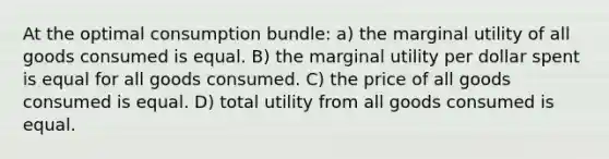 At the optimal consumption bundle: a) the marginal utility of all goods consumed is equal. B) the marginal utility per dollar spent is equal for all goods consumed. C) the price of all goods consumed is equal. D) total utility from all goods consumed is equal.