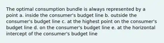 The optimal consumption bundle is always represented by a point a. inside the consumer's budget line b. outside the consumer's budget line c. at the highest point on the consumer's budget line d. on the consumer's budget line e. at the horizontal intercept of the consumer's budget line