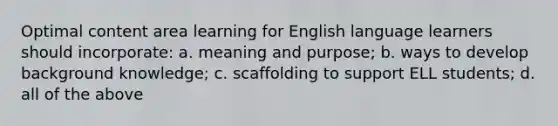 Optimal content area learning for English language learners should incorporate: a. meaning and purpose; b. ways to develop background knowledge; c. scaffolding to support ELL students; d. all of the above