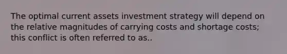 The optimal current assets investment strategy will depend on the relative magnitudes of carrying costs and shortage costs; this conflict is often referred to as..