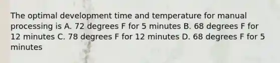 The optimal development time and temperature for manual processing is A. 72 degrees F for 5 minutes B. 68 degrees F for 12 minutes C. 78 degrees F for 12 minutes D. 68 degrees F for 5 minutes