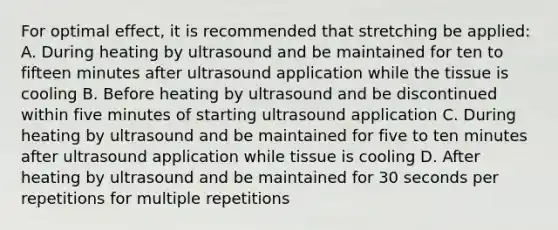 For optimal effect, it is recommended that stretching be applied: A. During heating by ultrasound and be maintained for ten to fifteen minutes after ultrasound application while the tissue is cooling B. Before heating by ultrasound and be discontinued within five minutes of starting ultrasound application C. During heating by ultrasound and be maintained for five to ten minutes after ultrasound application while tissue is cooling D. After heating by ultrasound and be maintained for 30 seconds per repetitions for multiple repetitions