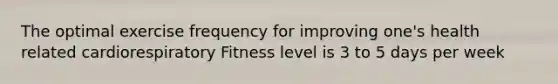 The optimal exercise frequency for improving one's health related cardiorespiratory Fitness level is 3 to 5 days per week