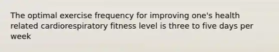 The optimal exercise frequency for improving one's health related cardiorespiratory fitness level is three to five days per week