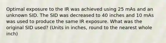 Optimal exposure to the IR was achieved using 25 mAs and an unknown SID. The SID was decreased to 40 inches and 10 mAs was used to produce the same IR exposure. What was the original SID used? (Units in inches, round to the nearest whole inch)