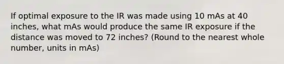 If optimal exposure to the IR was made using 10 mAs at 40 inches, what mAs would produce the same IR exposure if the distance was moved to 72 inches? (Round to the nearest whole number, units in mAs)