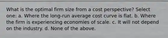 What is the optimal firm size from a cost perspective? Select one: a. Where the long-run average cost curve is flat. b. Where the firm is experiencing economies of scale. c. It will not depend on the industry. d. None of the above.