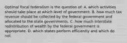 Optimal fiscal federalism is the question of: A. which activities should take place at which level of government. B. how much tax revenue should be collected by the federal government and allocated to the state governments. C. how much interstate redistribution of wealth by the federal government is appropriate. D. which states perform efficiently and which do not.