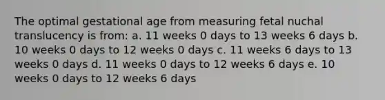 The optimal gestational age from measuring fetal nuchal translucency is from: a. 11 weeks 0 days to 13 weeks 6 days b. 10 weeks 0 days to 12 weeks 0 days c. 11 weeks 6 days to 13 weeks 0 days d. 11 weeks 0 days to 12 weeks 6 days e. 10 weeks 0 days to 12 weeks 6 days