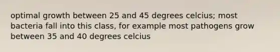 optimal growth between 25 and 45 degrees celcius; most bacteria fall into this class, for example most pathogens grow between 35 and 40 degrees celcius