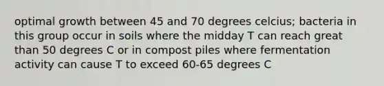 optimal growth between 45 and 70 degrees celcius; bacteria in this group occur in soils where the midday T can reach great than 50 degrees C or in compost piles where fermentation activity can cause T to exceed 60-65 degrees C