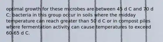 optimal growth for these microbes are between 45 d C and 70 d C; bacteria in this group occur in soils where the midday temperature can reach <a href='https://www.questionai.com/knowledge/ktgHnBD4o3-greater-than' class='anchor-knowledge'>greater than</a> 50 d C or in compost piles where fermentation activity can cause temperatures to exceed 60-65 d C.