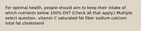 For optimal health, people should aim to keep their intake of which nutrients below 100% DV? (Check all that apply.) Multiple select question. vitamin C saturated fat fiber sodium calcium total fat cholesterol