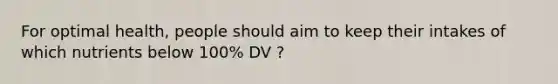 For optimal health, people should aim to keep their intakes of which nutrients below 100% DV ?