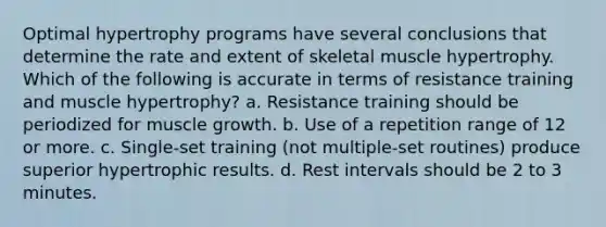 Optimal hypertrophy programs have several conclusions that determine the rate and extent of skeletal muscle hypertrophy. Which of the following is accurate in terms of resistance training and muscle hypertrophy? a. Resistance training should be periodized for muscle growth. b. Use of a repetition range of 12 or more. c. Single-set training (not multiple-set routines) produce superior hypertrophic results. d. Rest intervals should be 2 to 3 minutes.