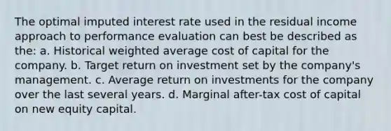 The optimal imputed interest rate used in the residual income approach to performance evaluation can best be described as the: a. Historical weighted average cost of capital for the company. b. Target return on investment set by the company's management. c. Average return on investments for the company over the last several years. d. Marginal after-tax cost of capital on new equity capital.