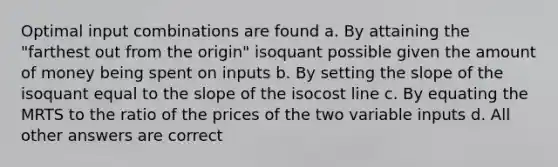 Optimal input combinations are found a. By attaining the "farthest out from the origin" isoquant possible given the amount of money being spent on inputs b. By setting the slope of the isoquant equal to the slope of the isocost line c. By equating the MRTS to the ratio of the prices of the two variable inputs d. All other answers are correct