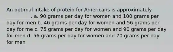 An optimal intake of protein for Americans is approximately __________. a. 90 grams per day for women and 100 grams per day for men b. 46 grams per day for women and 56 grams per day for me c. 75 grams per day for women and 90 grams per day for men d. 56 grams per day for women and 70 grams per day for men