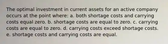 The optimal investment in current assets for an active company occurs at the point where: a. both shortage costs and carrying costs equal zero. b. shortage costs are equal to zero. c. carrying costs are equal to zero. d. carrying costs exceed shortage costs. e. shortage costs and carrying costs are equal.