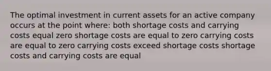 The optimal investment in current assets for an active company occurs at the point where: both shortage costs and carrying costs equal zero shortage costs are equal to zero carrying costs are equal to zero carrying costs exceed shortage costs shortage costs and carrying costs are equal