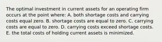 The optimal investment in current assets for an operating firm occurs at the point where: A. both shortage costs and carrying costs equal zero. B. shortage costs are equal to zero. C. carrying costs are equal to zero. D. carrying costs exceed shortage costs. E. the total costs of holding current assets is minimized.