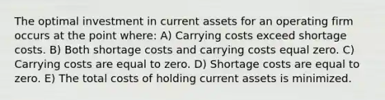 The optimal investment in current assets for an operating firm occurs at the point where: A) Carrying costs exceed shortage costs. B) Both shortage costs and carrying costs equal zero. C) Carrying costs are equal to zero. D) Shortage costs are equal to zero. E) The total costs of holding current assets is minimized.