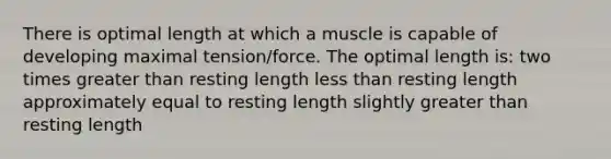 There is optimal length at which a muscle is capable of developing maximal tension/force. The optimal length is: two times greater than resting length less than resting length approximately equal to resting length slightly greater than resting length