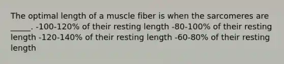 The optimal length of a muscle fiber is when the sarcomeres are _____. -100-120% of their resting length -80-100% of their resting length -120-140% of their resting length -60-80% of their resting length