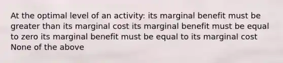 At the optimal level of an activity: its marginal benefit must be greater than its marginal cost its marginal benefit must be equal to zero its marginal benefit must be equal to its marginal cost None of the above