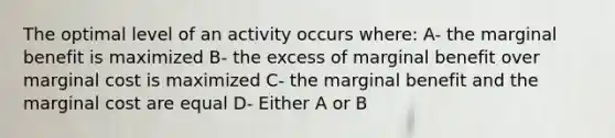 The optimal level of an activity occurs where: A- the marginal benefit is maximized B- the excess of marginal benefit over marginal cost is maximized C- the marginal benefit and the marginal cost are equal D- Either A or B