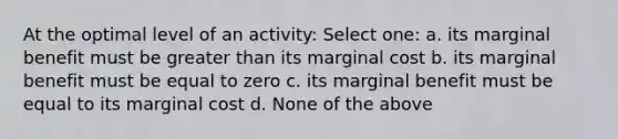 At the optimal level of an activity: Select one: a. its marginal benefit must be greater than its marginal cost b. its marginal benefit must be equal to zero c. its marginal benefit must be equal to its marginal cost d. None of the above