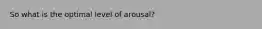 So what is the optimal level of arousal?