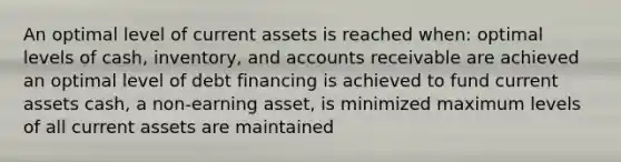 An optimal level of current assets is reached when: optimal levels of cash, inventory, and accounts receivable are achieved an optimal level of debt financing is achieved to fund current assets cash, a non-earning asset, is minimized maximum levels of all current assets are maintained