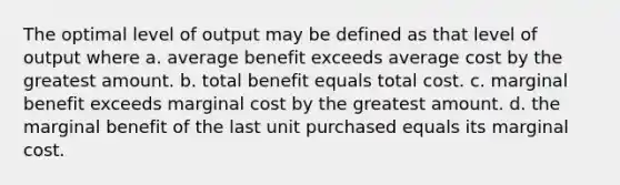 The optimal level of output may be defined as that level of output where a. average benefit exceeds average cost by the greatest amount. b. total benefit equals total cost. c. marginal benefit exceeds marginal cost by the greatest amount. d. the marginal benefit of the last unit purchased equals its marginal cost.