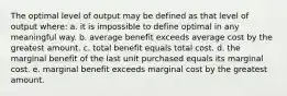 The optimal level of output may be defined as that level of output where: a. it is impossible to define optimal in any meaningful way. b. average benefit exceeds average cost by the greatest amount. c. total benefit equals total cost. d. the marginal benefit of the last unit purchased equals its marginal cost. e. marginal benefit exceeds marginal cost by the greatest amount.