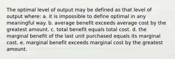 The optimal level of output may be defined as that level of output where: a. it is impossible to define optimal in any meaningful way. b. average benefit exceeds average cost by the greatest amount. c. total benefit equals total cost. d. the marginal benefit of the last unit purchased equals its marginal cost. e. marginal benefit exceeds marginal cost by the greatest amount.