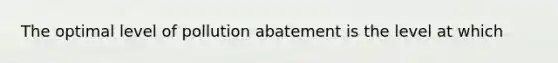 The optimal level of pollution abatement is the level at which