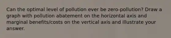 Can the optimal level of pollution ever be zero-pollution? Draw a graph with pollution abatement on the horizontal axis and marginal benefits/costs on the vertical axis and illustrate your answer.