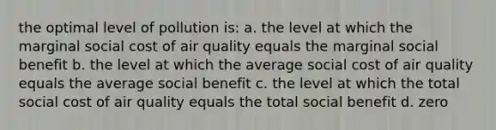 the optimal level of pollution is: a. the level at which the marginal social cost of air quality equals the marginal social benefit b. the level at which the average social cost of air quality equals the average social benefit c. the level at which the total social cost of air quality equals the total social benefit d. zero