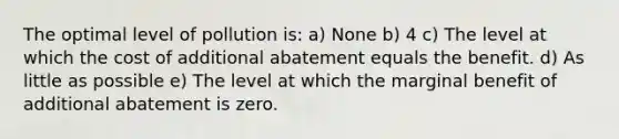 The optimal level of pollution is: a) None b) 4 c) The level at which the cost of additional abatement equals the benefit. d) As little as possible e) The level at which the marginal benefit of additional abatement is zero.