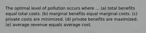 The optimal level of pollution occurs where ... (a) total benefits equal total costs. (b) marginal benefits equal marginal costs. (c) private costs are minimized. (d) private benefits are maximized. (e) average revenue equals average cost.