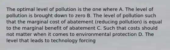 The optimal level of pollution is the one where A. The level of pollution is brought down to zero B. The level of pollution such that the marginal cost of abatement (reducing pollution) is equal to the marginal benefit of abatement C. Such that costs should not matter when it comes to environmental protection D. The level that leads to technology forcing